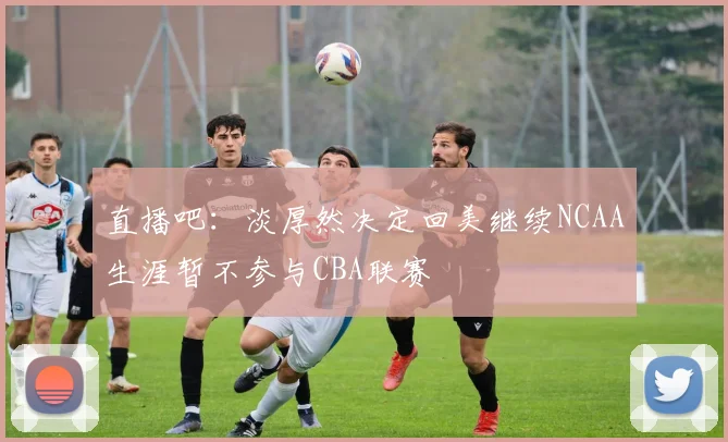 直播吧：淡厚然决定回美继续NCAA生涯暂不参与CBA联赛