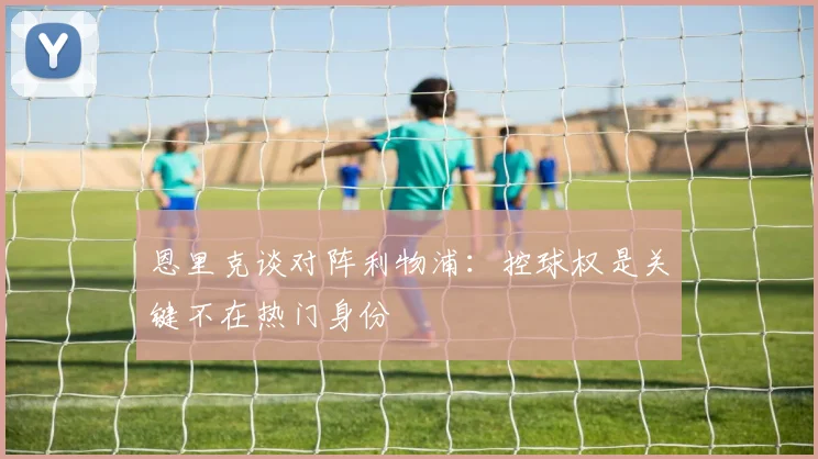 恩里克谈对阵利物浦：控球权是关键不在热门身份