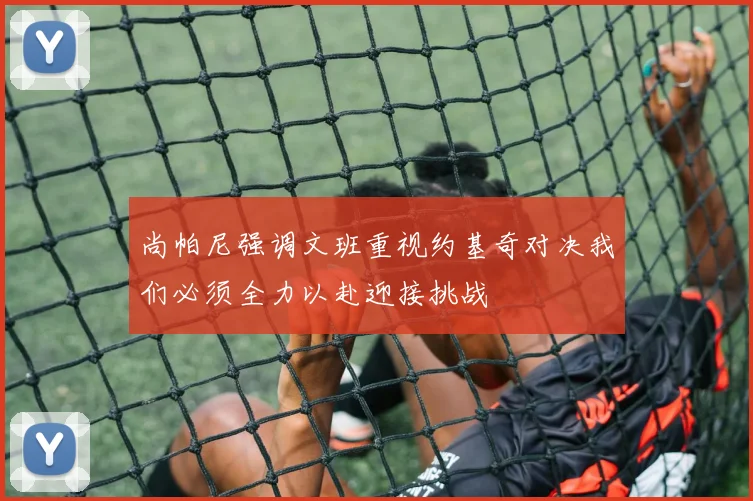 尚帕尼强调文班重视约基奇对决我们必须全力以赴迎接挑战