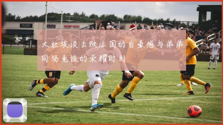 大杜埃谈击败法国的自豪感与弟弟同场竞技的荣耀时刻