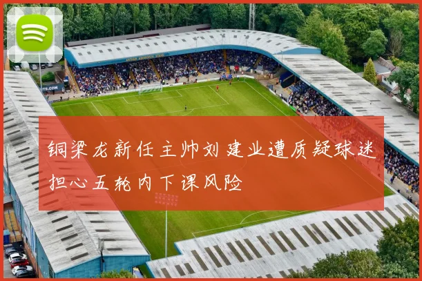 铜梁龙新任主帅刘建业遭质疑球迷担心五轮内下课风险