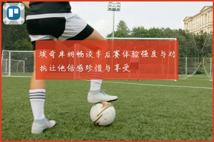 埃奇库姆畅谈季后赛体验强度与对抗让他倍感珍惜与享受