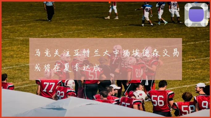 马竞关注亚特兰大中场埃德森交易或将在夏季达成