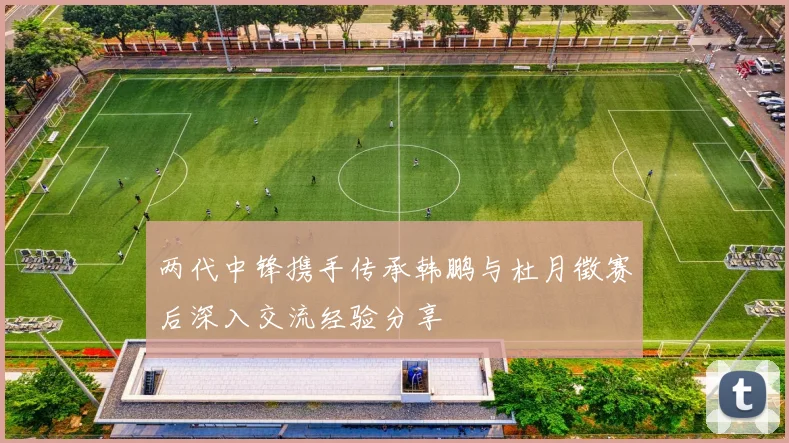 两代中锋携手传承韩鹏与杜月徵赛后深入交流经验分享