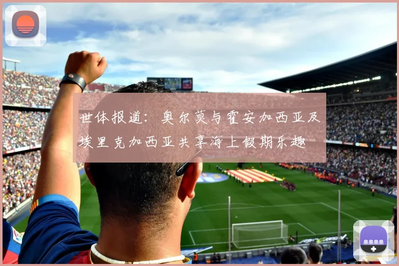 世体报道：奥尔莫与霍安加西亚及埃里克加西亚共享海上假期乐趣