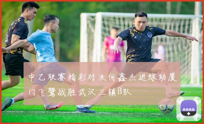 中乙联赛精彩对决何鑫杰进球助厦门飞鹭战胜武汉三镇B队