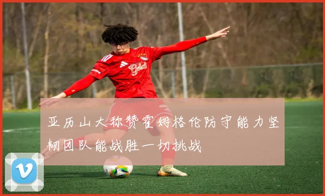 亚历山大称赞霍姆格伦防守能力坚韧团队能战胜一切挑战