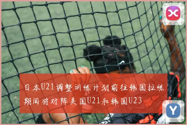 日本U21调整训练计划前往韩国拉练期间将对阵美国U21和韩国U23