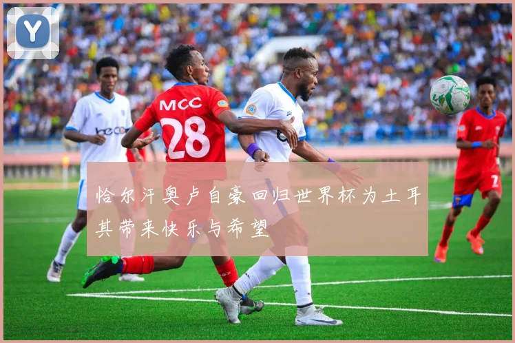 恰尔汗奥卢自豪回归世界杯为土耳其带来快乐与希望