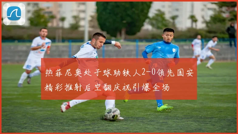 热菲尼奥处子球助铁人2-0领先国安精彩推射后空翻庆祝引爆全场