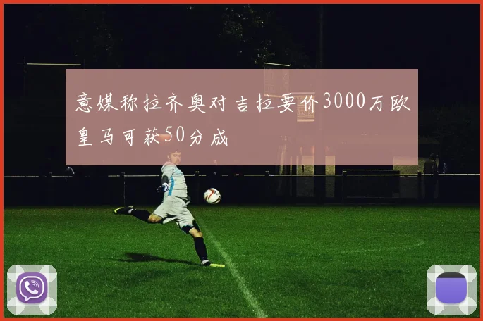 意媒称拉齐奥对吉拉要价3000万欧皇马可获50分成