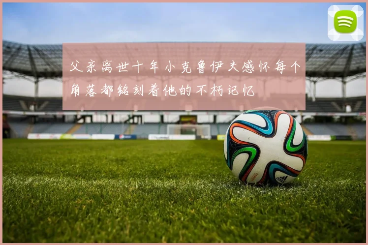 父亲离世十年小克鲁伊夫感怀每个角落都铭刻着他的不朽记忆