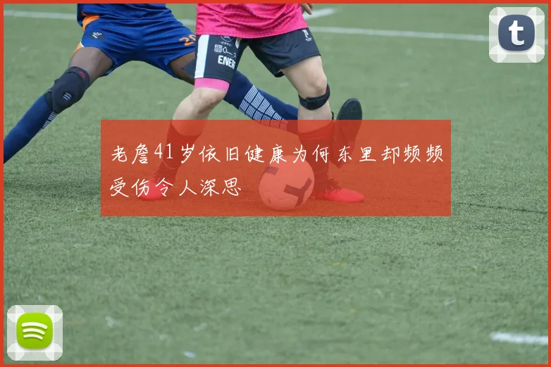 老詹41岁依旧健康为何东里却频频受伤令人深思