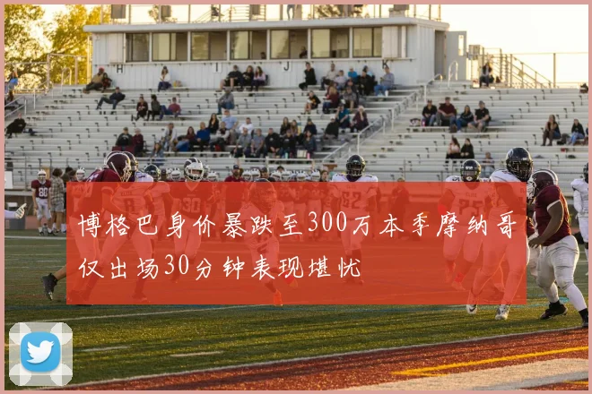 博格巴身价暴跌至300万本季摩纳哥仅出场30分钟表现堪忧