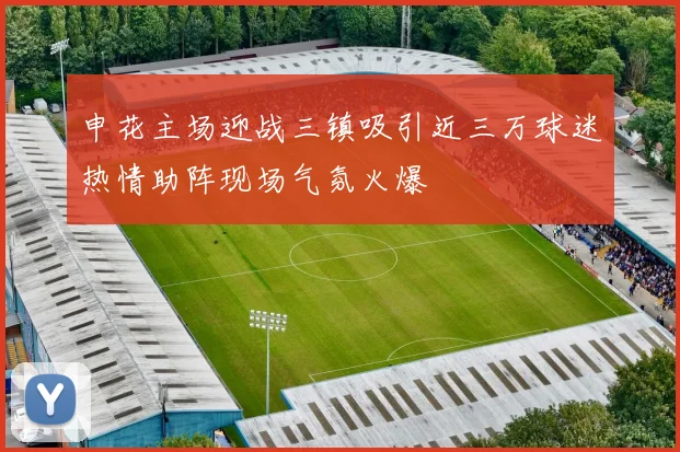 申花主场迎战三镇吸引近三万球迷热情助阵现场气氛火爆