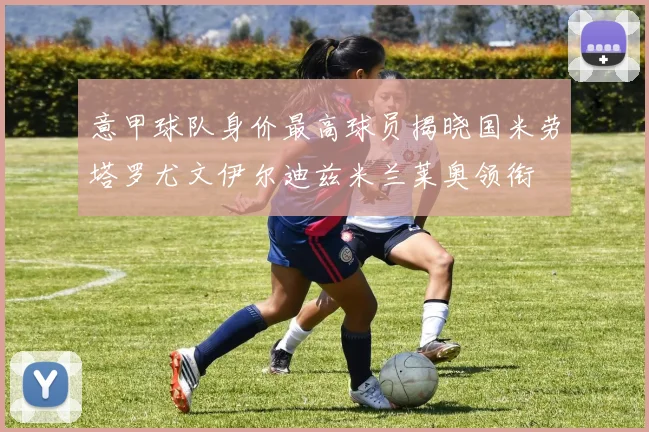 意甲球队身价最高球员揭晓国米劳塔罗尤文伊尔迪兹米兰莱奥领衔